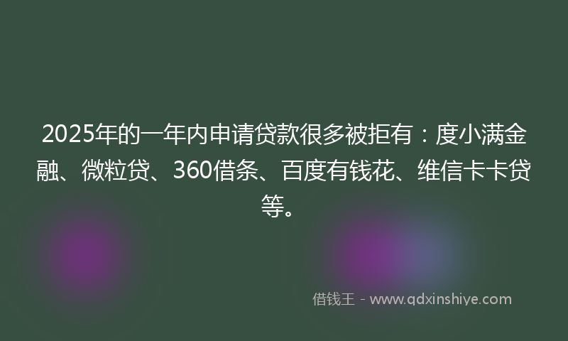 2025年的一年内申请贷款很多被拒有：度小满金融、微粒贷、360借条、百度有钱花、维信卡卡贷等。