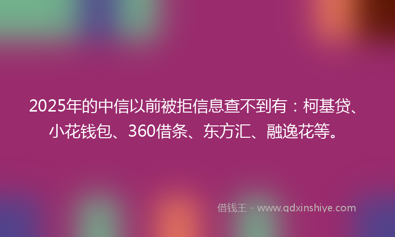 2025年的中信以前被拒信息查不到有：柯基贷、小花钱包、360借条、东方汇、融逸花等。