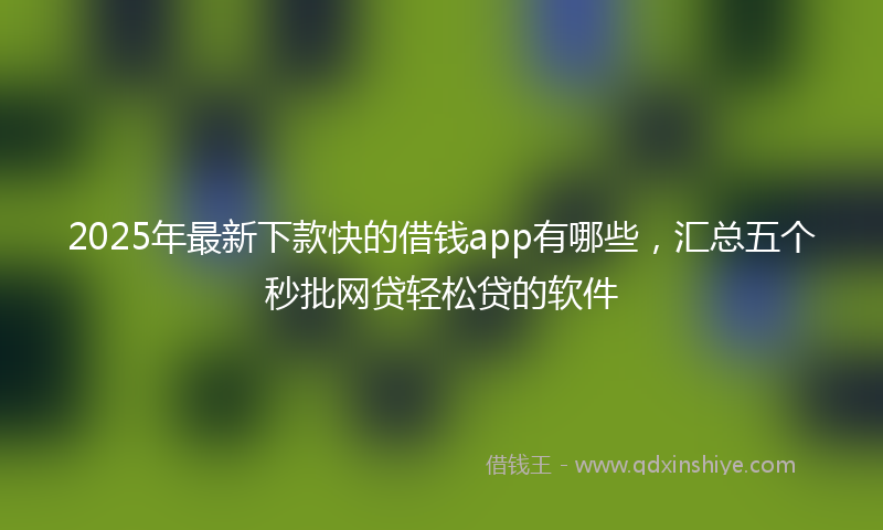 2025年最新下款快的借钱app有哪些，汇总五个秒批网贷轻松贷的软件