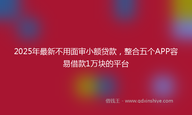 2025年最新不用面审小额贷款，整合五个APP容易借款1万块的平台