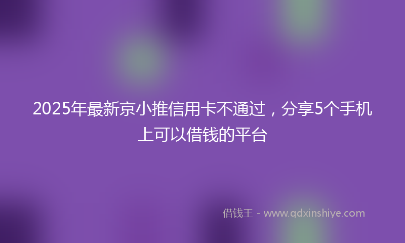 2025年最新京小推信用卡不通过，分享5个手机上可以借钱的平台