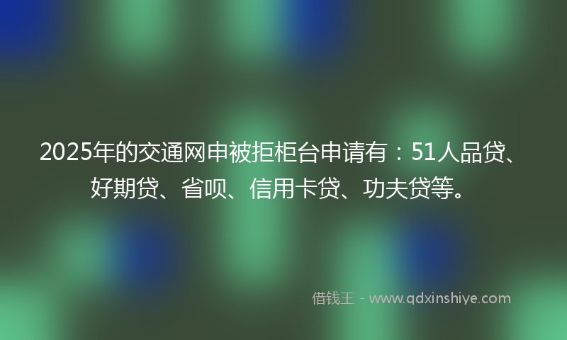 2025年的交通网申被拒柜台申请有：51人品贷、好期贷、省呗、信用卡贷、功夫贷等。