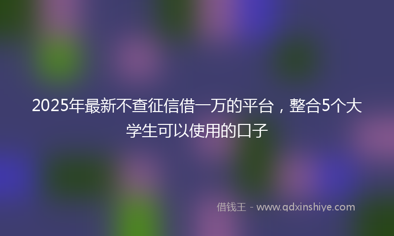 2025年最新不查征信借一万的平台，整合5个大学生可以使用的口子