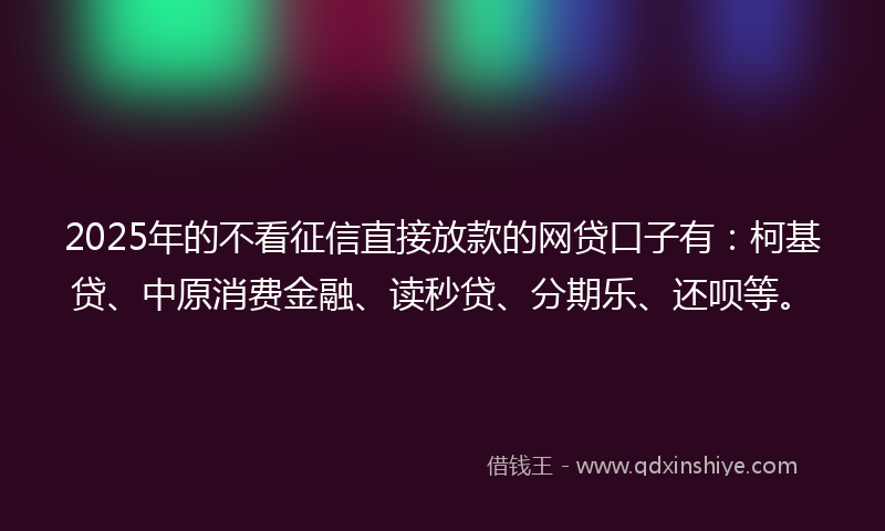 2025年的不看征信直接放款的网贷口子有：柯基贷、中原消费金融、读秒贷、分期乐、还呗等。