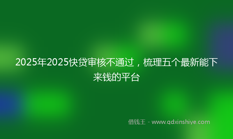 2025年2025快贷审核不通过，梳理五个最新能下来钱的平台