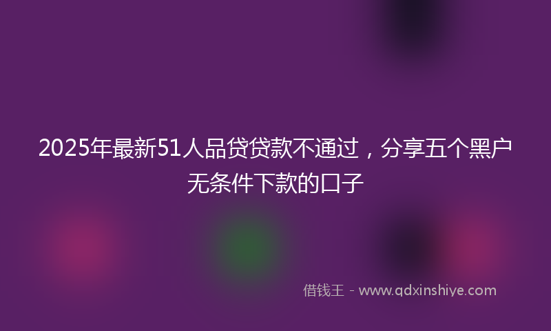 2025年最新51人品贷贷款不通过，分享五个黑户无条件下款的口子