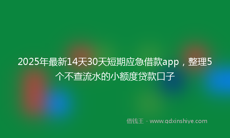 2025年最新14天30天短期应急借款app，整理5个不查流水的小额度贷款口子