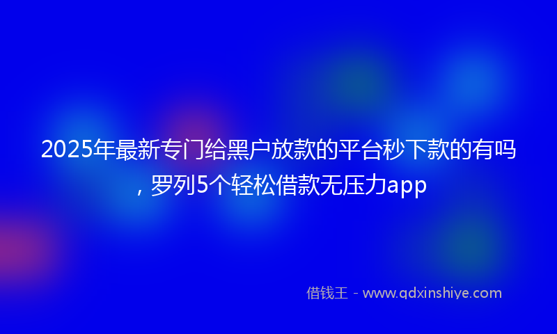2025年最新专门给黑户放款的平台秒下款的有吗，罗列5个轻松借款无压力app