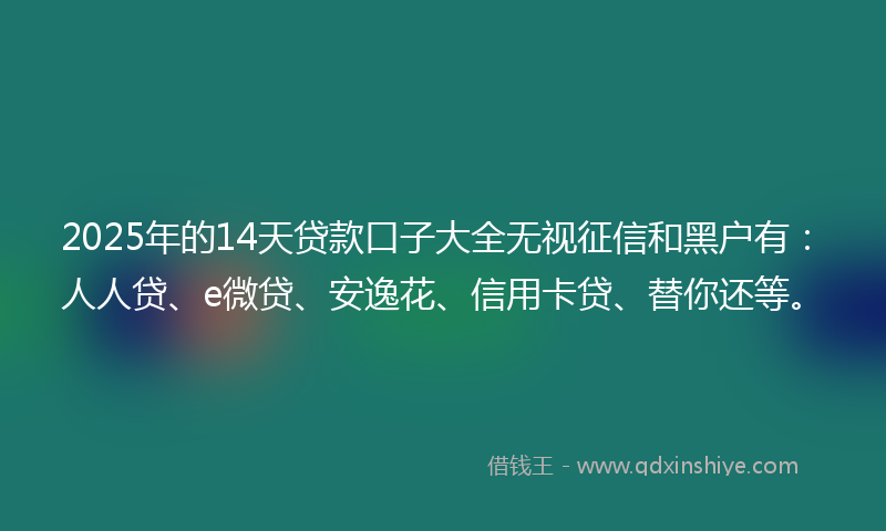 2025年的14天贷款口子大全无视征信和黑户有：人人贷、e微贷、安逸花、信用卡贷、替你还等。