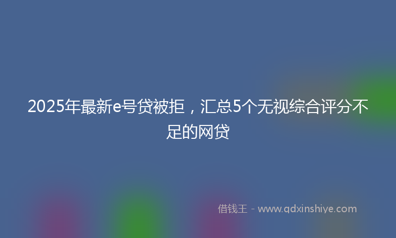 2025年最新e号贷被拒，汇总5个无视综合评分不足的网贷