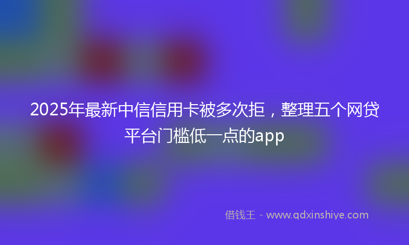 2025年最新中信信用卡被多次拒，整理五个网贷平台门槛低一点的app