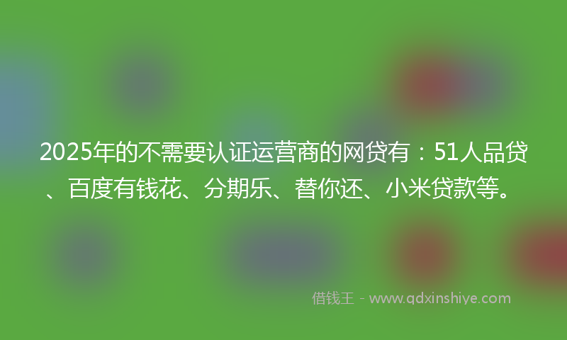 2025年的不需要认证运营商的网贷有：51人品贷、百度有钱花、分期乐、替你还、小米贷款等。