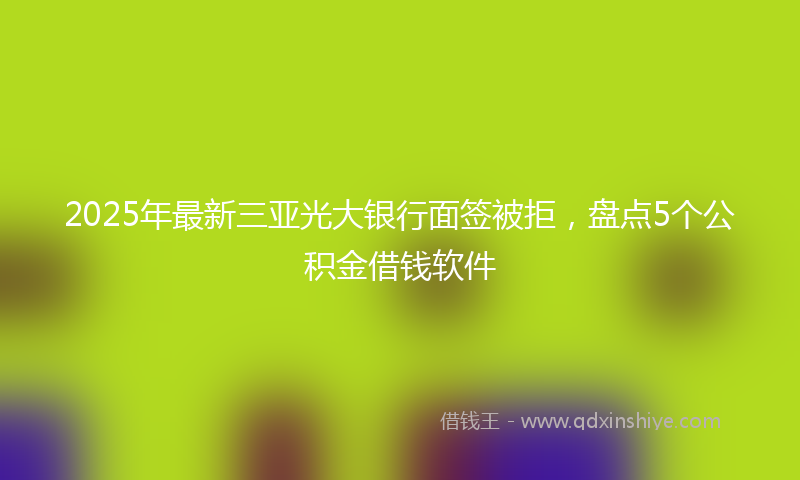 2025年最新三亚光大银行面签被拒，盘点5个公积金借钱软件