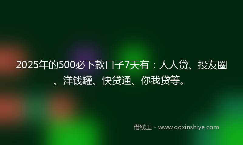 2025年的500必下款口子7天有：人人贷、投友圈、洋钱罐、快贷通、你我贷等。