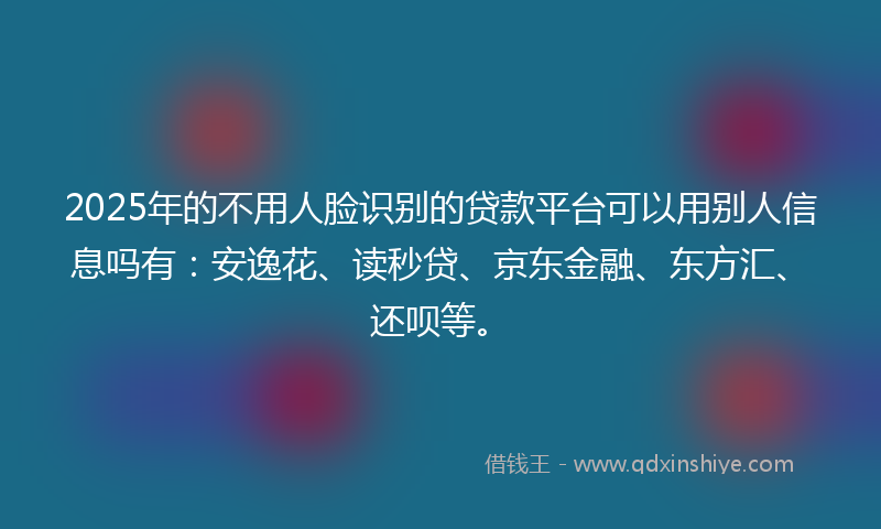 2025年的不用人脸识别的贷款平台可以用别人信息吗有：安逸花、读秒贷、京东金融、东方汇、还呗等。