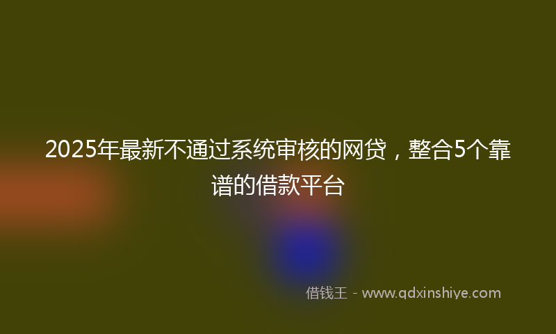 2025年最新不通过系统审核的网贷，整合5个靠谱的借款平台