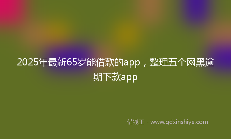 2025年最新65岁能借款的app，整理五个网黑逾期下款app