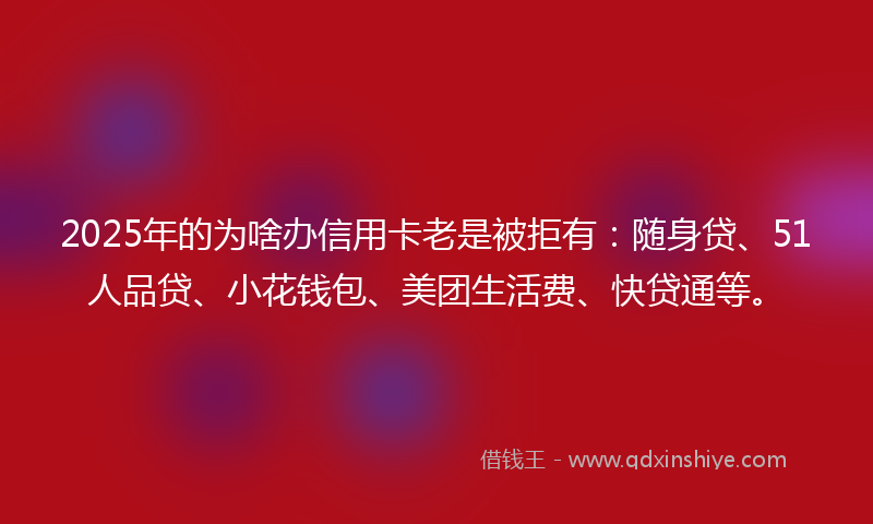 2025年的为啥办信用卡老是被拒有：随身贷、51人品贷、小花钱包、美团生活费、快贷通等。