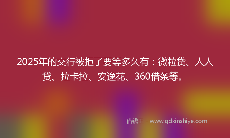 2025年的交行被拒了要等多久有：微粒贷、人人贷、拉卡拉、安逸花、360借条等。