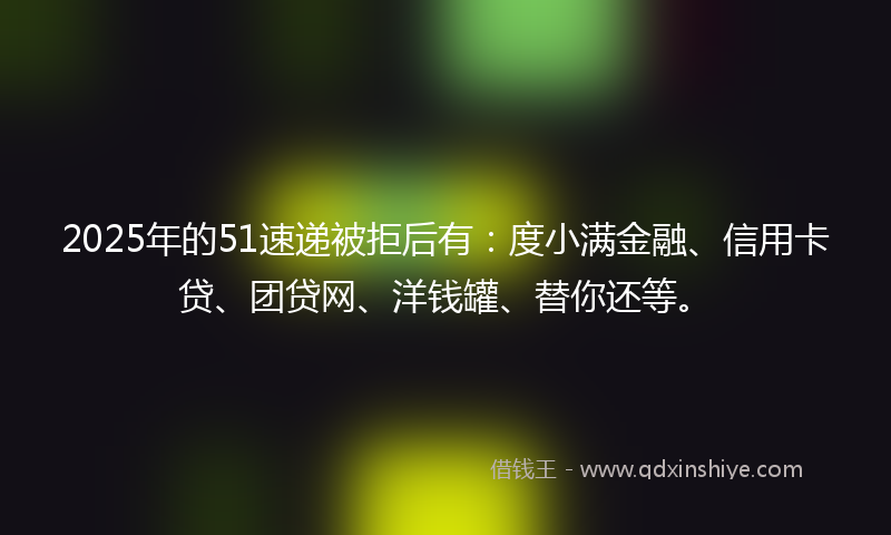 2025年的51速递被拒后有：度小满金融、信用卡贷、团贷网、洋钱罐、替你还等。