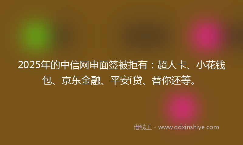 2025年的中信网申面签被拒有：超人卡、小花钱包、京东金融、平安i贷、替你还等。