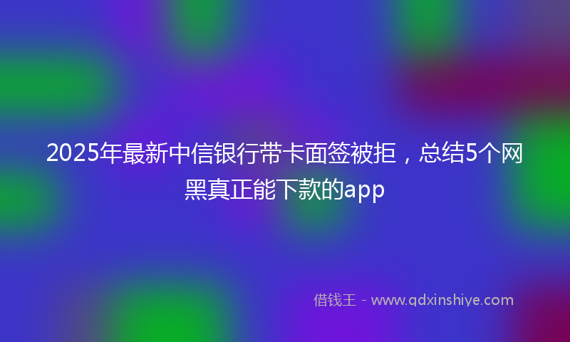2025年最新中信银行带卡面签被拒，总结5个网黑真正能下款的app