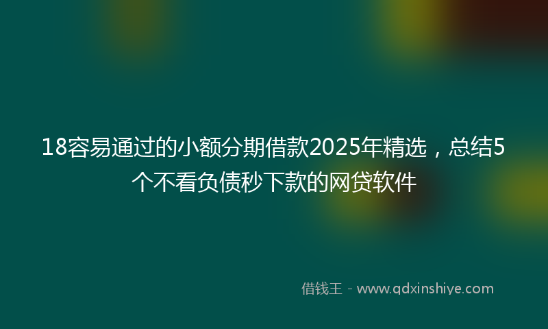 18容易通过的小额分期借款2025年精选，总结5个不看负债秒下款的网贷软件