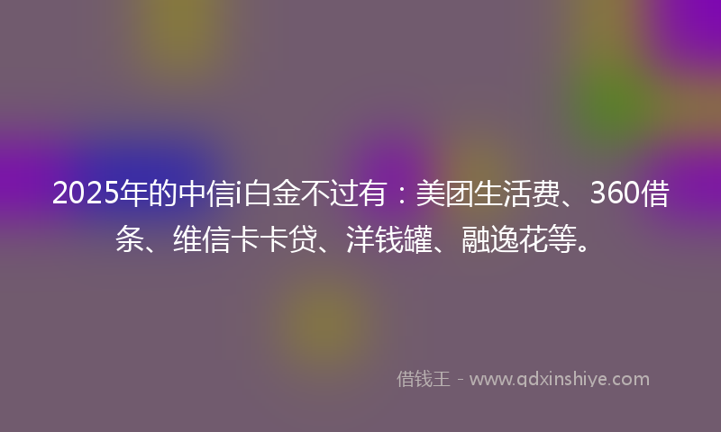 2025年的中信i白金不过有：美团生活费、360借条、维信卡卡贷、洋钱罐、融逸花等。