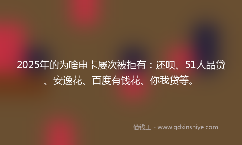 2025年的为啥申卡屡次被拒有：还呗、51人品贷、安逸花、百度有钱花、你我贷等。