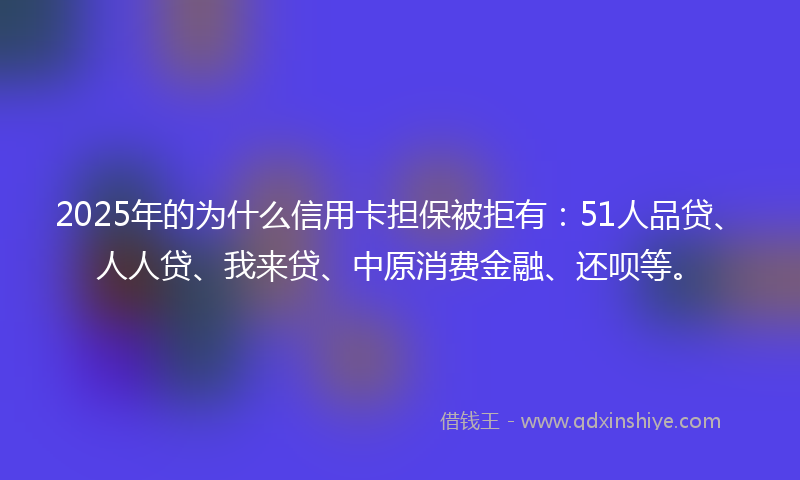 2025年的为什么信用卡担保被拒有：51人品贷、人人贷、我来贷、中原消费金融、还呗等。