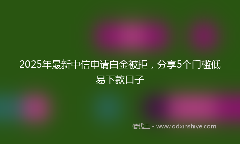 2025年最新中信申请白金被拒，分享5个门槛低易下款口子