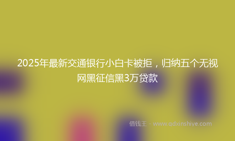 2025年最新交通银行小白卡被拒，归纳五个无视网黑征信黑3万贷款