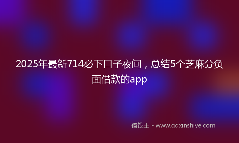 2025年最新714必下口子夜间，总结5个芝麻分负面借款的app