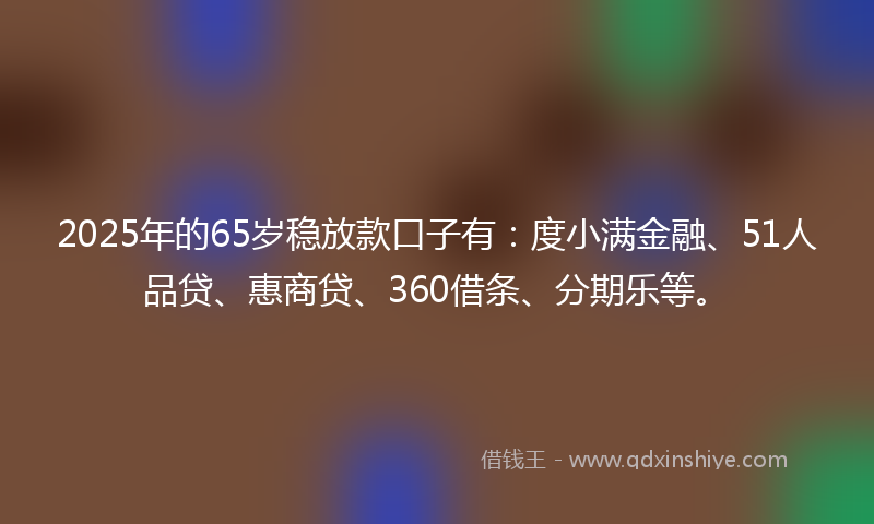 2025年的65岁稳放款口子有：度小满金融、51人品贷、惠商贷、360借条、分期乐等。