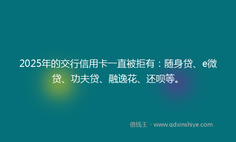 2025年的交行信用卡一直被拒有：随身贷、e微贷、功夫贷、融逸花、还呗等。