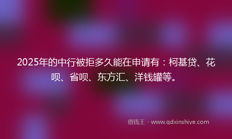 2025年的中行被拒多久能在申请有：柯基贷、花呗、省呗、东方汇、洋钱罐等。