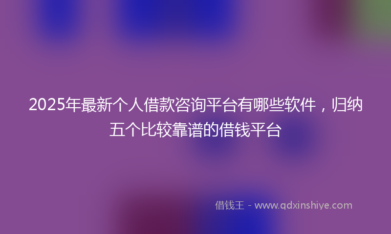 2025年最新个人借款咨询平台有哪些软件，归纳五个比较靠谱的借钱平台