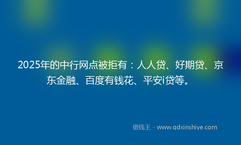 2025年的中行网点被拒有：人人贷、好期贷、京东金融、百度有钱花、平安i贷等。