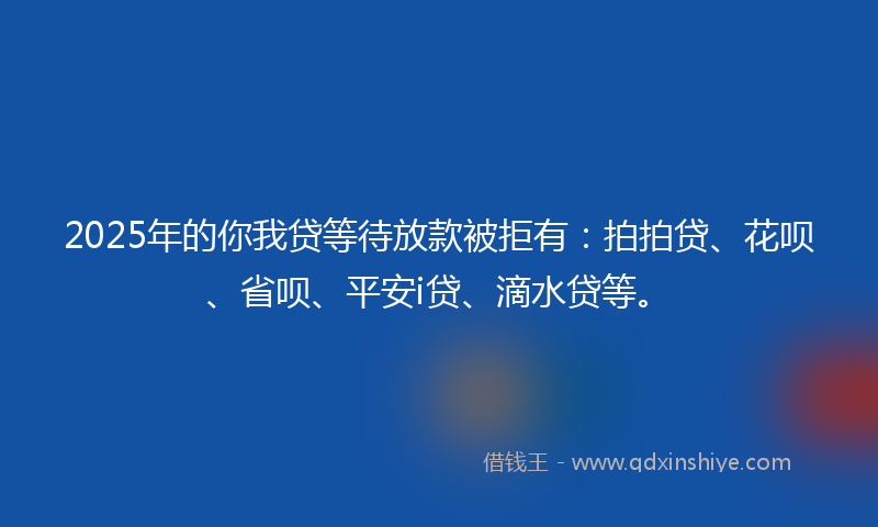 2025年的你我贷等待放款被拒有：拍拍贷、花呗、省呗、平安i贷、滴水贷等。