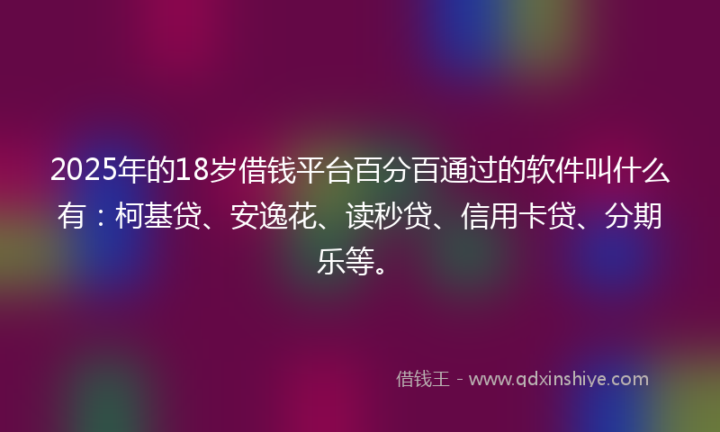 2025年的18岁借钱平台百分百通过的软件叫什么有：柯基贷、安逸花、读秒贷、信用卡贷、分期乐等。