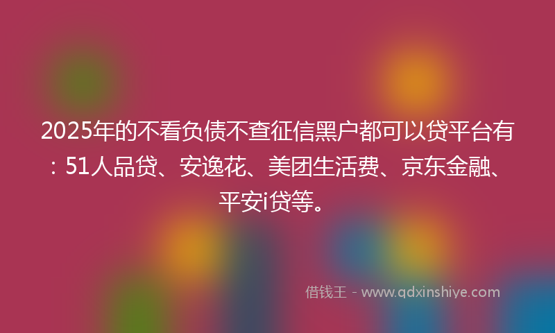 2025年的不看负债不查征信黑户都可以贷平台有：51人品贷、安逸花、美团生活费、京东金融、平安i贷等。