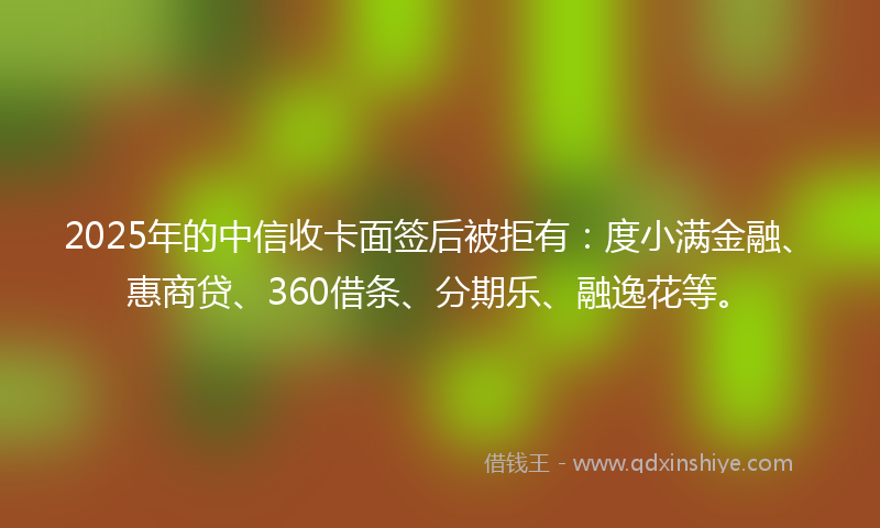 2025年的中信收卡面签后被拒有：度小满金融、惠商贷、360借条、分期乐、融逸花等。