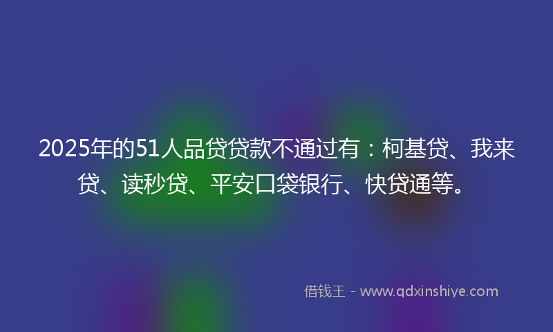 2025年的51人品贷贷款不通过有：柯基贷、我来贷、读秒贷、平安口袋银行、快贷通等。