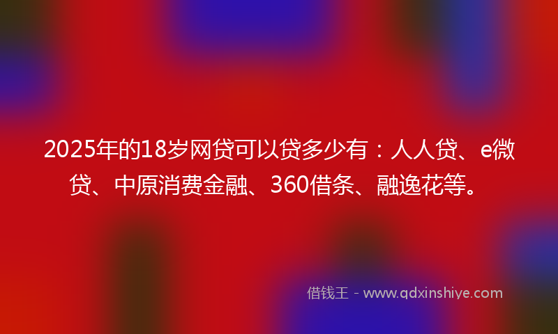 2025年的18岁网贷可以贷多少有：人人贷、e微贷、中原消费金融、360借条、融逸花等。