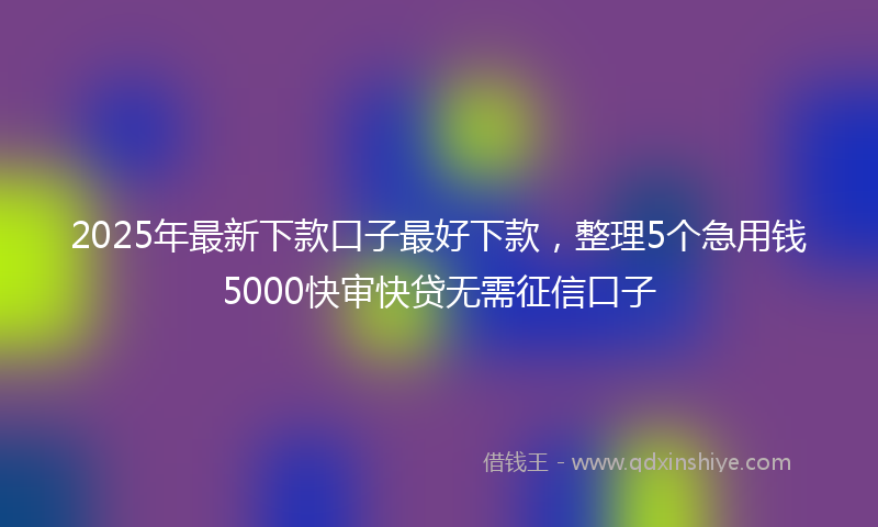 2025年最新下款口子最好下款，整理5个急用钱5000快审快贷无需征信口子