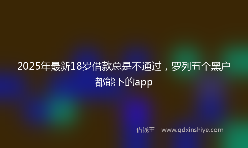 2025年最新18岁借款总是不通过，罗列五个黑户都能下的app