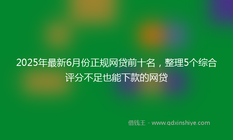 2025年最新6月份正规网贷前十名，整理5个综合评分不足也能下款的网贷