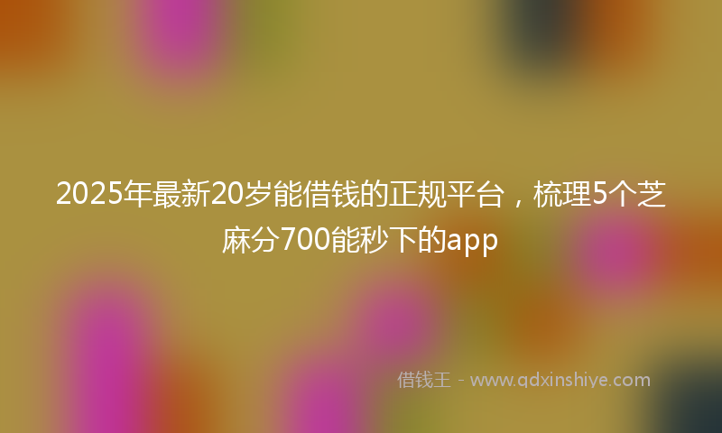 2025年最新20岁能借钱的正规平台，梳理5个芝麻分700能秒下的app