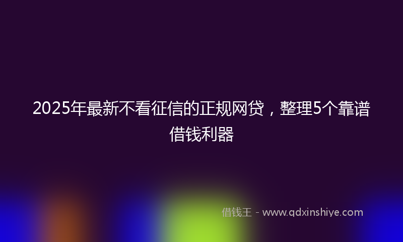 2025年最新不看征信的正规网贷，整理5个靠谱借钱利器