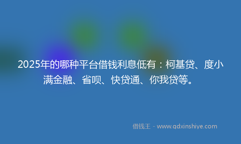 2025年的哪种平台借钱利息低有：柯基贷、度小满金融、省呗、快贷通、你我贷等。